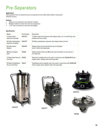 S9SEPST
Applications:
Used upstream from an industrial vacuum to separate out and collect debris before reaching the
industrial vacuum.
Features:
•	 Allows for pre-separation and collection of debris
•	 Multiple models to choose from to fit your application
•	 1-1/2” hose connection on tank inlet and adaptor
Specifications:
Pre-Separators
Model Part Number Description
17 Gallon Steel
Separator Complete
S9SEPST 17 Gallon steel tank separator with adaptor plate, on a cart with large rear
wheels and front casters.
24 Gallon Polyethylene
Separator Complete
S9SEPPT 24 Gallon polyethylene separator with adaptor plate and tank.
55 Gallon Barrel
Adaptor
S9SEPBL Adaptor plate and ring that fits the top of a 55 gallon
barrel. Barrel sold separately.
400 Series Adaptor
plate
S82208 Adaptor plate that fits any 400 series tank and allows it to be used as a
pre-separator.
17 Gallon Steel Vacuum
Tank Only
S83253 Steel tank complete only, to be used in conjunction with S82208 400 Series
adaptor plate. Adaptor plate sold separately.
24 Gallon Polyethylene
Vacuum Tank Only
S82615 Polyethylene tank complete only, to be used in conjunction with S82208 400
Series adaptor plate. Adaptor plate sold separately.
16
S82208
S9SEPPT
S9SEPBL
 