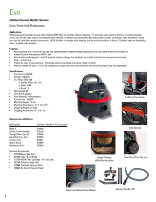 4 Gallon Canister Wet/Dry Vacuum
Quiet, Powerful & Multipurpose
Applications:
General purpose canister vacuum with optional HEPA filter for small to medium cleaning. For everyday vacuuming of flooring, included carpeted
areas. Can also be used to pick up wet spills when needed. Great to keep handy when the need arises to clean up common spills and debris. Quiet
so it can be used when people are present. HEPA filtration to manage dust, keeping it in the machine and not in the air. Common uses are hospitality,
office, hospital and education.
Features:
•	 Multi-purpose use – for wet or dry use and comes standard with two stage filtration for dry use and float shut off for wet use
•	 Added filtration with optional HEPA filter
•	 Easy to store and transport – only 18 pounds, compact design, top handle to carry with onboard tool storage and cord wrap
•	 Quiet – only 57dba
•	 Tracks the user during cleaning – Two large stationary wheels and swivel casters in front
•	 Powers remote AC tools – has an AC receptacle incorporated into the front of the machine (AC power tools sold separately)
Specifications:
•	 Part Number S6EVO
•	 Voltage: 110 60 Hz
•	 Vac Motor CFM 120
	 o Sealed Water Lift: 113”
	 o Watts: 1000
	 o Amps: 9
•	 Cord Length: 25’
•	 Tank Size 4 Gallons
•	 Tank Material: Polypropylene
•	 Sound Level: 57 dBA
•	 Machine Weight: 18 lbs
•	 Machine Dimensions: 15” X 15” X 17”
•	 Shipping Weight: 21.2 lbs
•	 Shipping Dimensions 17” X 16” X 21”
Accessories and Options
Description		 Standard Tool Kit 1.25” (included)
Hose 7’			S7993G
Wand, Curved Handle	 S76158
Straight Wand (qty 2)	 S76240
Hard/Soft Floor Tool		 S70632
Crevice Tool		 S70617
Round Brush		 S70004
Upholstery Tool		 S70616
Optional Accessories
•	 S72720 Squeegee Tool
•	 S87882 Paper Bags 5/pkg
•	 S77934 HEPA Filter Cartridge – Dry use only
•	 S87936 Poly Cartridge Filter
•	 S70000 Powered Vacuum Head
•	 T80087 Air Driven Vacuum Head
1
Evo
Cord Storage
Float Shut-Off for Wet Use2 Stage Filtration,
HEPA Filter Available
On Board Tool Holder
Quiet, Easy Rolling Rubber Wheels Standard Tool Kit 1.25”
 