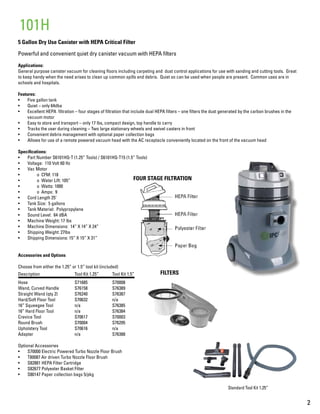 2
5 Gallon Dry Use Canister with HEPA Critical Filter
Powerful and convenient quiet dry canister vacuum with HEPA filters
Applications:
General purpose canister vacuum for cleaning floors including carpeting and dust control applications for use with sanding and cutting tools. Great
to keep handy when the need arises to clean up common spills and debris. Quiet so can be used when people are present. Common uses are in
schools and hospitals.
Features:
•	 Five gallon tank
•	 Quiet – only 64dba
•	 Excellent HEPA filtration – four stages of filtration that include dual HEPA filters – one filters the dust generated by the carbon brushes in the
vacuum motor
•	 Easy to store and transport – only 17 lbs, compact design, top handle to carry
•	 Tracks the user during cleaning – Two large stationary wheels and swivel casters in front
•	 Convenient debris management with optional paper collection bags
•	 Allows for use of a remote powered vacuum head with the AC receptacle conveniently located on the front of the vacuum head
Specifications:
•	 Part Number S6101HQ-T (1.25” Tools) / S6101HQ-T15 (1.5” Tools)
•	 Voltage: 110 Volt 60 Hz
•	 Vac Motor
•	 	 o CFM: 118
•	 	 o Water Lift: 105”
•	 	 o Watts: 1000
•	 	 o Amps: 9
•	 Cord Length 25’
•	 Tank Size: 5 gallons
•	 Tank Material: Polypropylene
•	 Sound Level: 64 dBA
•	 Machine Weight: 17 lbs
•	 Machine Dimensions: 14” X 14” X 24”
•	 Shipping Weight: 27lbs
•	 Shipping Dimensions: 15” X 15” X 31”
Accessories and Options
Choose from either the 1.25” or 1.5” tool kit (included)
Description		 Tool Kit 1.25”	 Tool Kit 1.5”
Hose			S71685		S70008
Wand, Curved Handle	 S76158		 S76389
Straight Wand (qty 2)	 S76240		 S76387
Hard/Soft Floor Tool		 S70632		 n/a
16” Squeegee Tool		 n/a		 S76385
16” Hard Floor Tool		 n/a		 S76384
Crevice Tool		S70617		S70003
Round Brush		S70004		S76295
Upholstery Tool		S70616		n/a
Adapter			n/a		S76388
Optional Accessories	
•	 S70000 Electric Powered Turbo Nozzle Floor Brush
•	 T80087 Air driven Turbo Nozzle Floor Brush
•	 S82881 HEPA Filter Cartridge
•	 S82677 Polyester Basket Filter
•	 S80147 Paper collection bags 5/pkg
101H
Standard Tool Kit 1.25”
FOUR STAGE FILTRATION
FILTERS
 