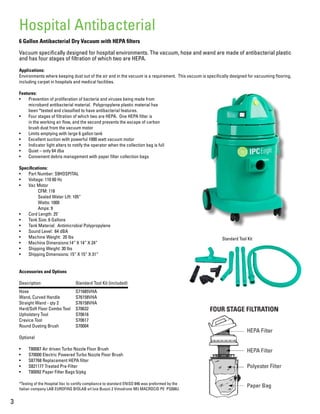 3
6 Gallon Antibacterial Dry Vacuum with HEPA filters
Vacuum specifically designed for hospital environments. The vacuum, hose and wand are made of antibacterial plastic
and has four stages of filtration of which two are HEPA.
Applications:
Environments where keeping dust out of the air and in the vacuum is a requirement. This vacuum is specifically designed for vacuuming flooring,
including carpet in hospitals and medical facilities.
Features:
•	 Prevention of proliferation of bacteria and viruses being made from
microband antibacterial material. Polypropylene plastic material has
been *tested and classified to have antibacterial features.
•	 Four stages of filtration of which two are HEPA. One HEPA filter is
in the working air flow, and the second prevents the escape of carbon
brush dust from the vacuum motor
•	 Limits emptying with large 6 gallon tank
•	 Excellent suction with powerful 1000 watt vacuum motor
•	 Indicator light alters to notify the operator when the collection bag is full
•	 Quiet – only 64 dba
•	 Convenient debris management with paper filter collection bags
Specifications:
•	 Part Number: S9HOSPITAL
•	 Voltage: 110 60 Hz
•	 Vac Motor
	 CFM: 118
	 Sealed Water Lift: 105”
	 Watts: 1000
	 Amps: 9
•	 Cord Length: 25’
•	 Tank Size: 6 Gallons
•	 Tank Material: Antimicrobial Polypropylene
•	 Sound Level: 64 dBA
•	 Machine Weight: 20 lbs
•	 Machine Dimensions:14” X 14” X 24”
•	 Shipping Weight: 30 lbs
•	 Shipping Dimensions: 15” X 15” X 31”
Accessories and Options
Description		 Standard Tool Kit (included)
Hose			S71685VHA
Wand, Curved Handle	 S76158VHA
Straight Wand - qty 2	 S76158VHA
Hard/Soft Floor Combo Tool	 S70632
Upholstery Tool		 S70616
Crevice Tool		 S70617
Round Dusting Brush	 S70004
Optional
•	 T80087 Air driven Turbo Nozzle Floor Brush
•	 S70000 Electric Powered Turbo Nozzle Floor Brush
•	 S87768 Replacement HEPA filter
•	 S821177 Treated Pre-Filter
•	 T80092 Paper Filter Bags 5/pkg
*Testing of the Hospital Vac to certify compliance to standard ENISO 846 was preformed by the
Italian company LAB EUROFINS BIOLAB srl (via Buozzi 2 Vimodrone MI) MACROCID PE P3268U.
Hospital Antibacterial
Standard Tool Kit
 
