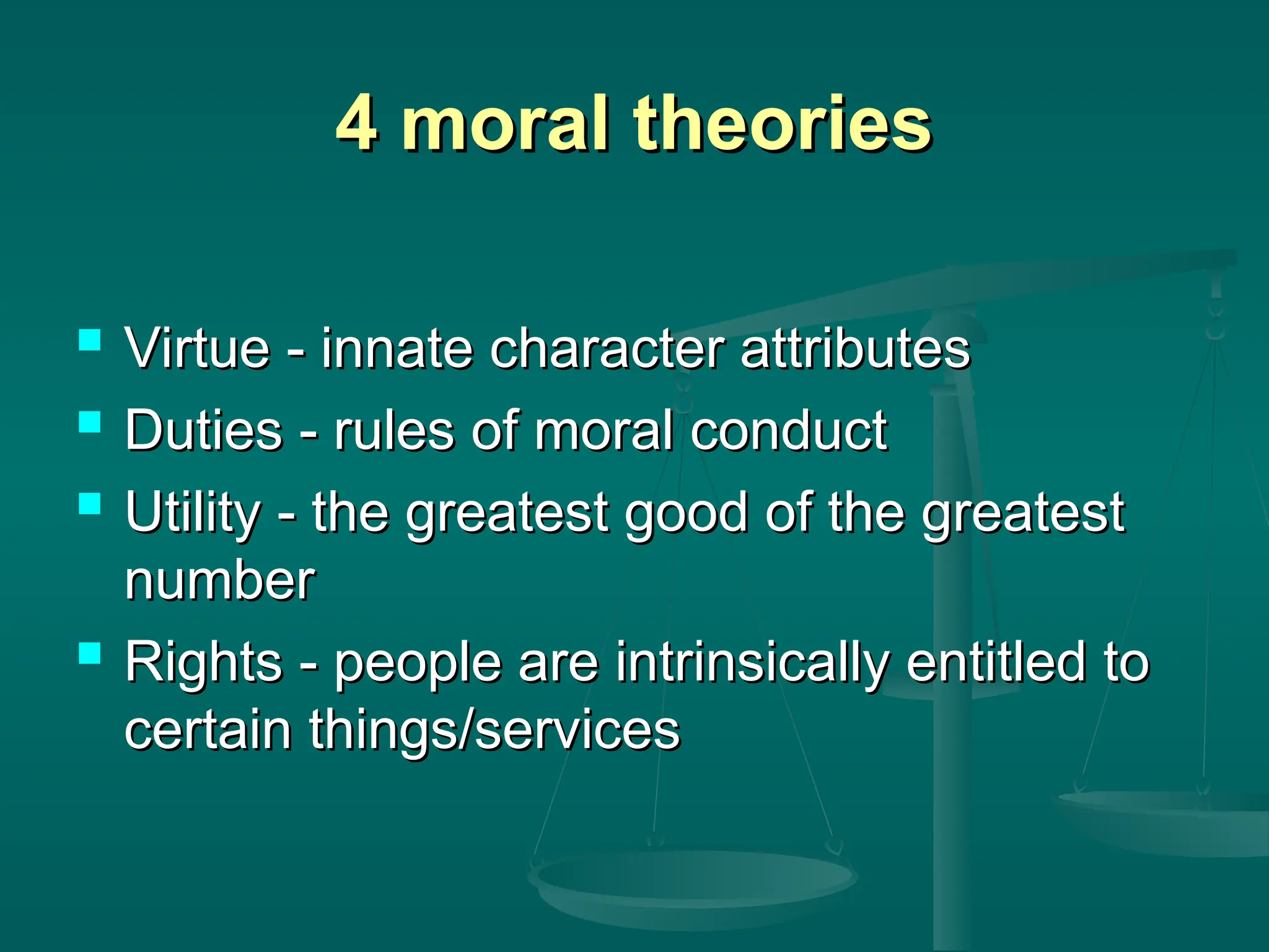 4 moral theories
4 moral theories
 Virtue - innate character attributes
Virtue - innate character attributes
 Duties - rules of moral conduct
Duties - rules of moral conduct
 Utility - the greatest good of the greatest
Utility - the greatest good of the greatest
number
number
 Rights - people are intrinsically entitled to
Rights - people are intrinsically entitled to
certain things/services
certain things/services
 
