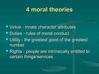 4 moral theories
4 moral theories
 Virtue - innate character attributes
Virtue - innate character attributes
 Duties - rules of moral conduct
Duties - rules of moral conduct
 Utility - the greatest good of the greatest
Utility - the greatest good of the greatest
number
number
 Rights - people are intrinsically entitled to
Rights - people are intrinsically entitled to
certain things/services
certain things/services
 