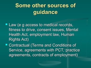 Some other sources of
Some other sources of
guidance
guidance
 Law (e g access to medical records,
Law (e g access to medical records,
fitness to drive, consent issues, Mental
fitness to drive, consent issues, Mental
Health Act, employment law, Human
Health Act, employment law, Human
Rights Act)
Rights Act)
 Contractual (Terms and Conditions of
Contractual (Terms and Conditions of
Service, agreements with PCT, practice
Service, agreements with PCT, practice
agreements, contracts of employment)
agreements, contracts of employment)
 