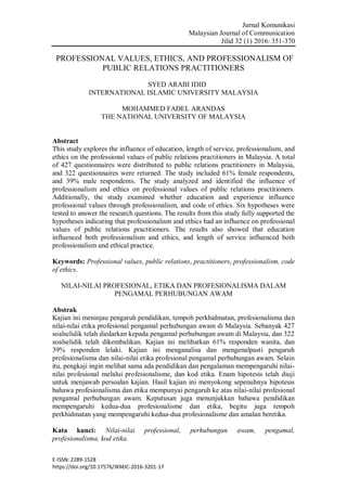 Jurnal Komunikasi
Malaysian Journal of Communication
Jilid 32 (1) 2016: 351-370
E-ISSN: 2289-1528
https://doi.org/10.17576/JKMJC-2016-3201-17
PROFESSIONAL VALUES, ETHICS, AND PROFESSIONALISM OF
PUBLIC RELATIONS PRACTITIONERS
SYED ARABI IDID
INTERNATIONAL ISLAMIC UNIVERSITY MALAYSIA
MOHAMMED FADEL ARANDAS
THE NATIONAL UNIVERSITY OF MALAYSIA
Abstract
This study explores the influence of education, length of service, professionalism, and
ethics on the professional values of public relations practitioners in Malaysia. A total
of 427 questionnaires were distributed to public relations practitioners in Malaysia,
and 322 questionnaires were returned. The study included 61% female respondents,
and 39% male respondents. The study analyzed and identified the influence of
professionalism and ethics on professional values of public relations practitioners.
Additionally, the study examined whether education and experience influence
professional values through professionalism, and code of ethics. Six hypotheses were
tested to answer the research questions. The results from this study fully supported the
hypotheses indicating that professionalism and ethics had an influence on professional
values of public relations practitioners. The results also showed that education
influenced both professionalism and ethics, and length of service influenced both
professionalism and ethical practice.
Keywords: Professional values, public relations, practitioners, professionalism, code
of ethics.
NILAI-NILAI PROFESIONAL, ETIKA DAN PROFESIONALISMA DALAM
PENGAMAL PERHUBUNGAN AWAM
Abstrak
Kajian ini meninjau pengaruh pendidikan, tempoh perkhidmatan, profesionalisma dan
nilai-nilai etika profesional pengamal perhubungan awam di Malaysia. Sebanyak 427
soalselidik telah diedarkan kepada pengamal perhubungan awam di Malaysia, dan 322
soalselidik telah dikembalikan. Kajian ini melibatkan 61% responden wanita, dan
39% responden lelaki. Kajian ini menganalisa dan mengenalpasti pengaruh
profesionalisma dan nilai-nilai etika profesional pengamal perhubungan awam. Selain
itu, pengkaji ingin melihat sama ada pendidikan dan pengalaman mempengaruhi nilai-
nilai profesional melalui profesionalisme, dan kod etika. Enam hipotesis telah diuji
untuk menjawab persoalan kajian. Hasil kajian ini menyokong sepenuhnya hipotesis
bahawa profesionalisma dan etika mempunyai pengaruh ke atas nilai-nilai profesional
pengamal perhubungan awam. Keputusan juga menunjukkan bahawa pendidikan
mempengaruhi kedua-dua profesionalisme dan etika, begitu juga tempoh
perkhidmatan yang mempengaruhi kedua-dua profesionalisme dan amalan beretika.
Kata kunci: Nilai-nilai professional, perhubungan awam, pengamal,
profesionalisma, kod etika.
 