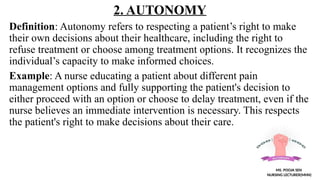 2. AUTONOMY
Definition: Autonomy refers to respecting a patient’s right to make
their own decisions about their healthcare, including the right to
refuse treatment or choose among treatment options. It recognizes the
individual’s capacity to make informed choices.
Example: A nurse educating a patient about different pain
management options and fully supporting the patient's decision to
either proceed with an option or choose to delay treatment, even if the
nurse believes an immediate intervention is necessary. This respects
the patient's right to make decisions about their care.
MS. POOJA SEN
NURSING LECTURER(MHN)
 