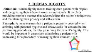 3. HUMAN DIGNITY
Definition: Human dignity means treating each patient with respect
and recognizing their inherent worth as individuals. It involves
providing care in a manner that acknowledges the patient’s uniqueness
and maintaining their privacy and self-esteem.
Example: A nurse ensures that a patient is properly covered when
assisting with personal hygiene and always asks for consent before
performing procedures, thereby preserving the patient's dignity. This
would be important in cases such as assisting a patient with
undressing for a procedure or managing their intimate needs.
MS. POOJA SEN
NURSING LECTURER(MHN)
 