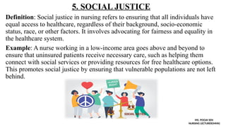 5. SOCIAL JUSTICE
Definition: Social justice in nursing refers to ensuring that all individuals have
equal access to healthcare, regardless of their background, socio-economic
status, race, or other factors. It involves advocating for fairness and equality in
the healthcare system.
Example: A nurse working in a low-income area goes above and beyond to
ensure that uninsured patients receive necessary care, such as helping them
connect with social services or providing resources for free healthcare options.
This promotes social justice by ensuring that vulnerable populations are not left
behind.
MS. POOJA SEN
NURSING LECTURER(MHN)
 