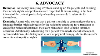 6. ADVOCACY
Definition: Advocacy in nursing involves standing up for patients and ensuring
their needs, rights, and preferences are respected. It means acting in the best
interest of the patient, particularly when they are unable to advocate for
themselves.
Example: A nurse who notices that a patient is unable to communicate due to a
language barrier might advocate for the patient by arranging for a translator to
ensure the patient understands their care plan and is able to make informed
decisions. Additionally, advocating for a patient who needs special services or
accommodations (like dietary restrictions or physical therapy) shows the nurse’s
commitment to patient rights.
MS. POOJA SEN
NURSING LECTURER(MHN)
 