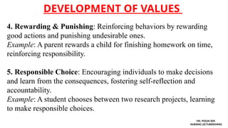 DEVELOPMENT OF VALUES
MS. POOJA SEN
NURSING LECTURER(MHN)
4. Rewarding & Punishing: Reinforcing behaviors by rewarding
good actions and punishing undesirable ones.
Example: A parent rewards a child for finishing homework on time,
reinforcing responsibility.
5. Responsible Choice: Encouraging individuals to make decisions
and learn from the consequences, fostering self-reflection and
accountability.
Example: A student chooses between two research projects, learning
to make responsible choices.
 