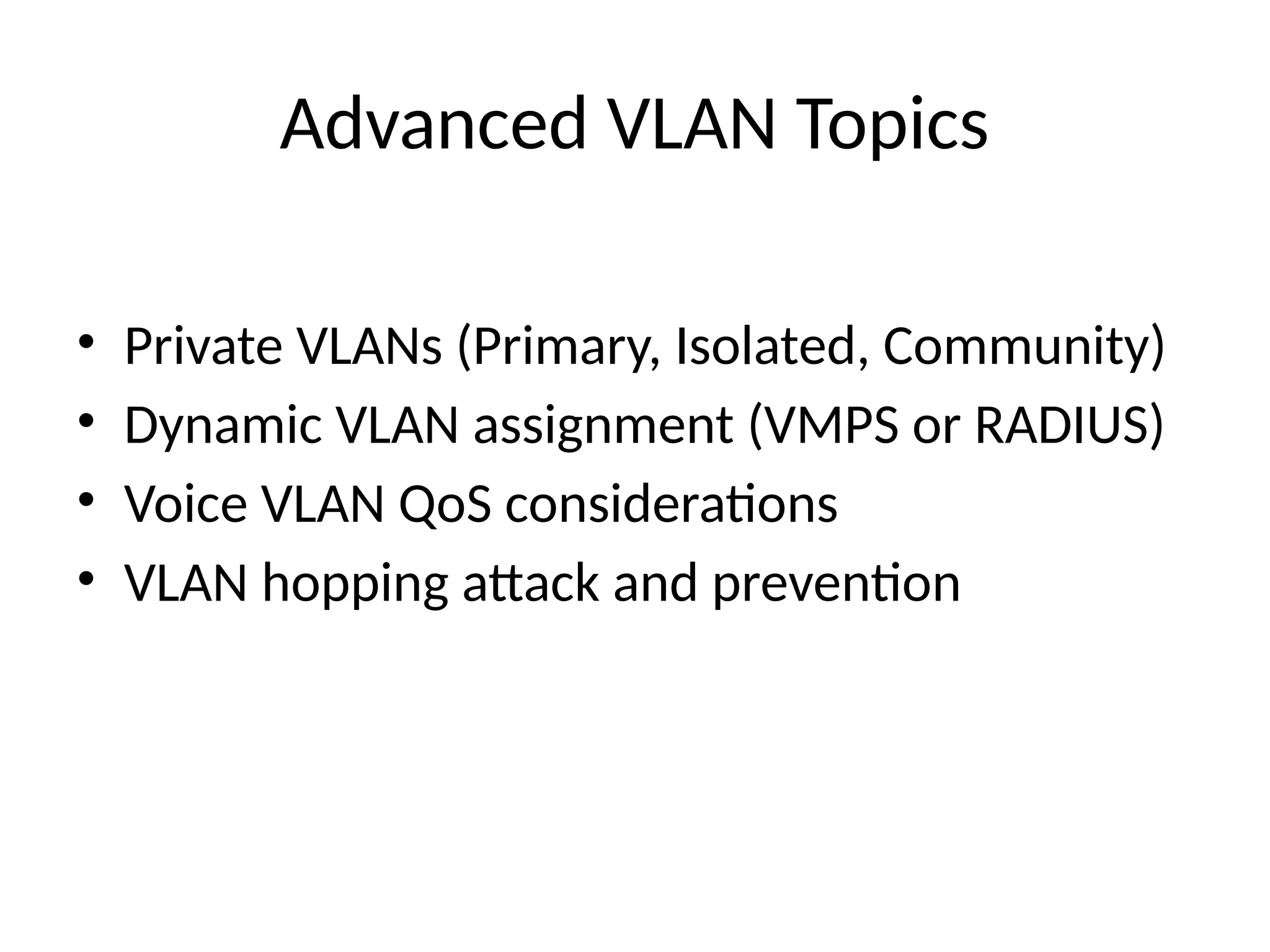 Advanced VLAN Topics
• Private VLANs (Primary, Isolated, Community)
• Dynamic VLAN assignment (VMPS or RADIUS)
• Voice VLAN QoS considerations
• VLAN hopping attack and prevention
 