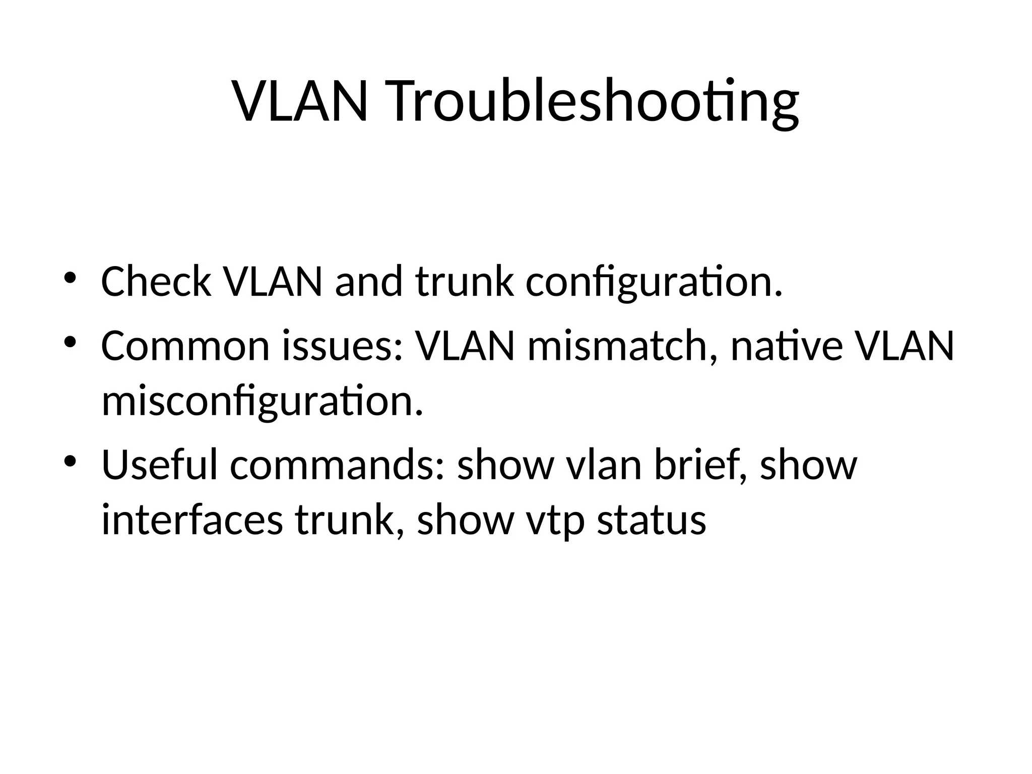 VLAN Troubleshooting
• Check VLAN and trunk configuration.
• Common issues: VLAN mismatch, native VLAN
misconfiguration.
• Useful commands: show vlan brief, show
interfaces trunk, show vtp status
 