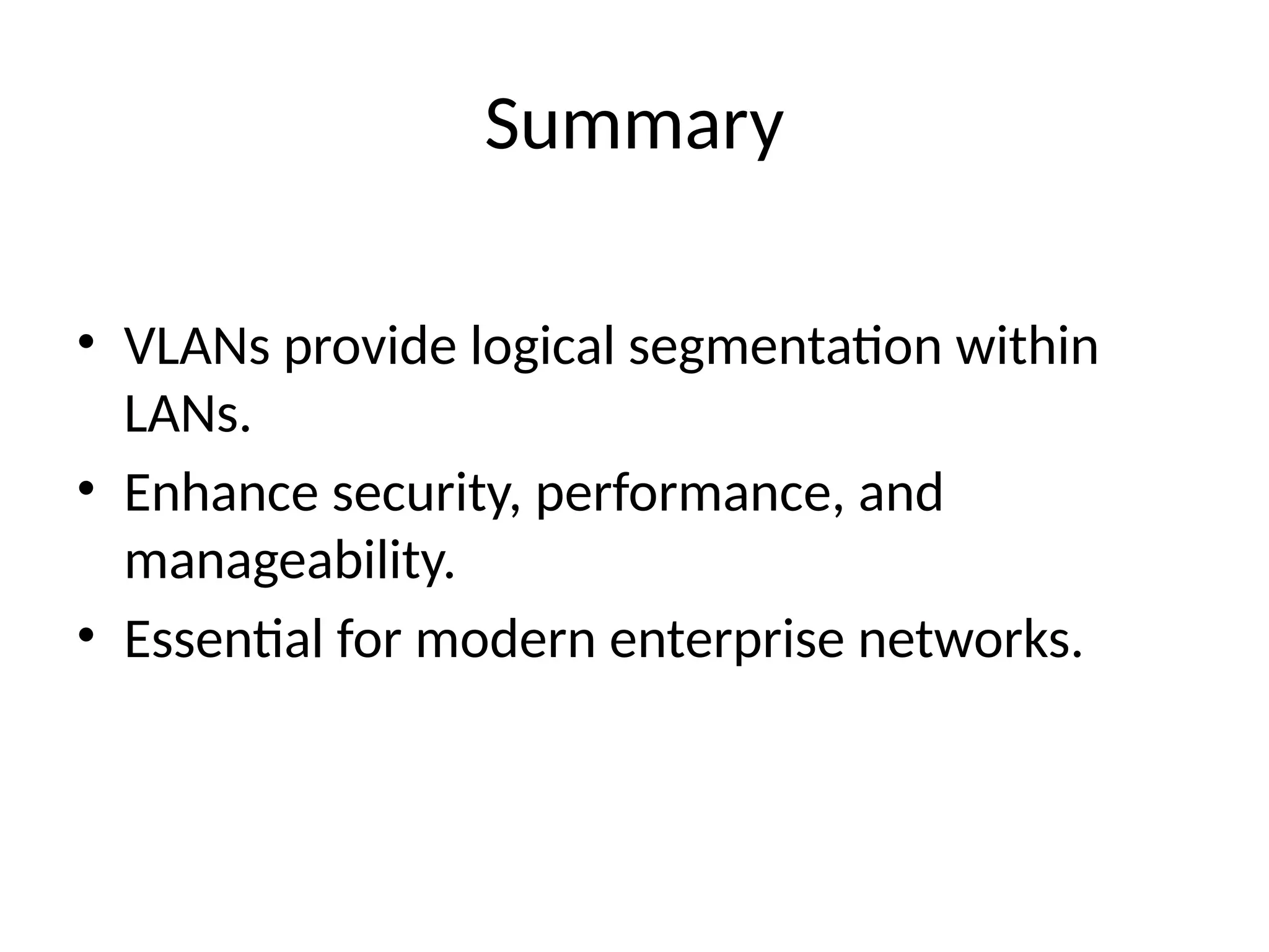 Summary
• VLANs provide logical segmentation within
LANs.
• Enhance security, performance, and
manageability.
• Essential for modern enterprise networks.
 