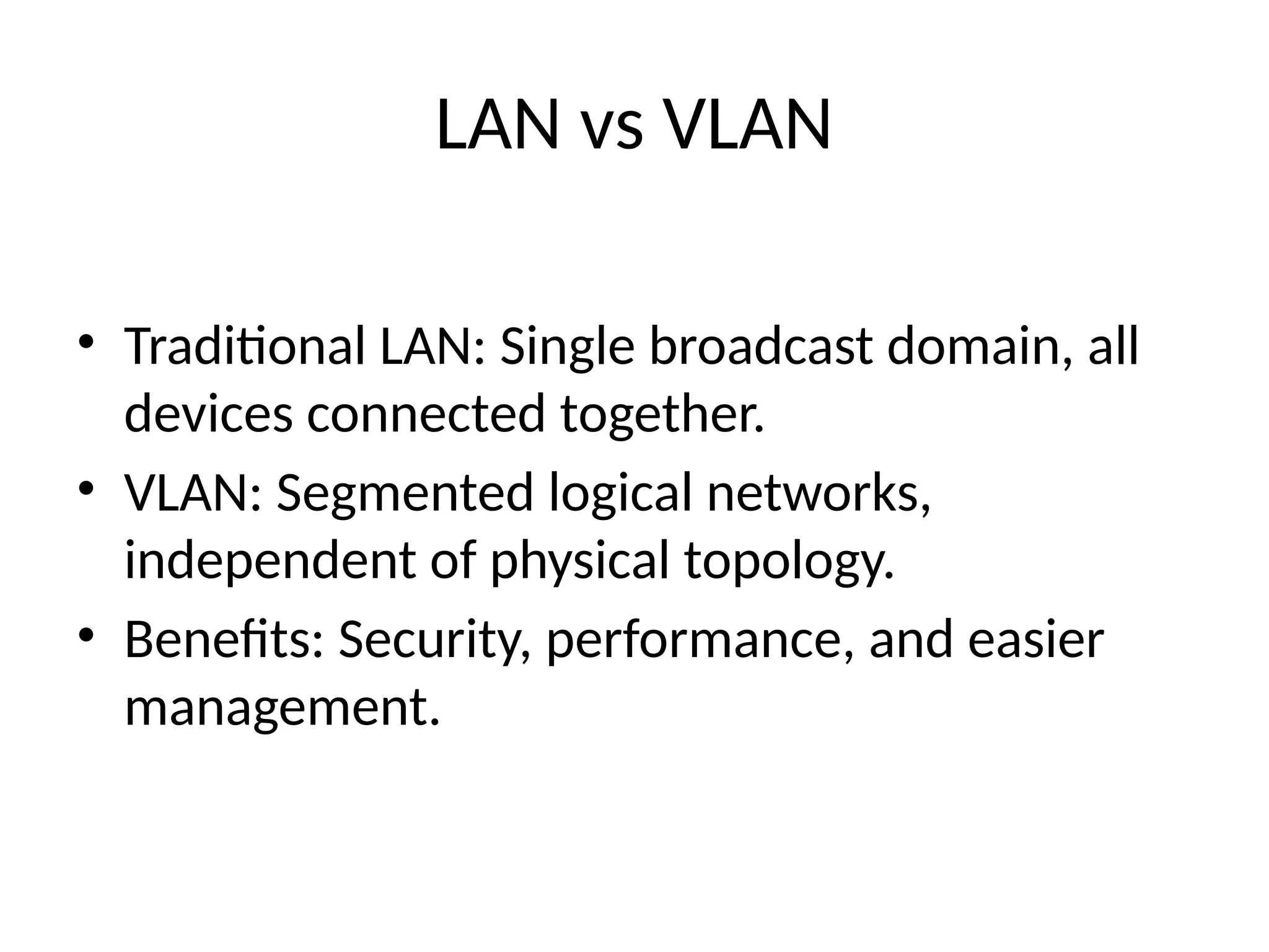 LAN vs VLAN
• Traditional LAN: Single broadcast domain, all
devices connected together.
• VLAN: Segmented logical networks,
independent of physical topology.
• Benefits: Security, performance, and easier
management.
 