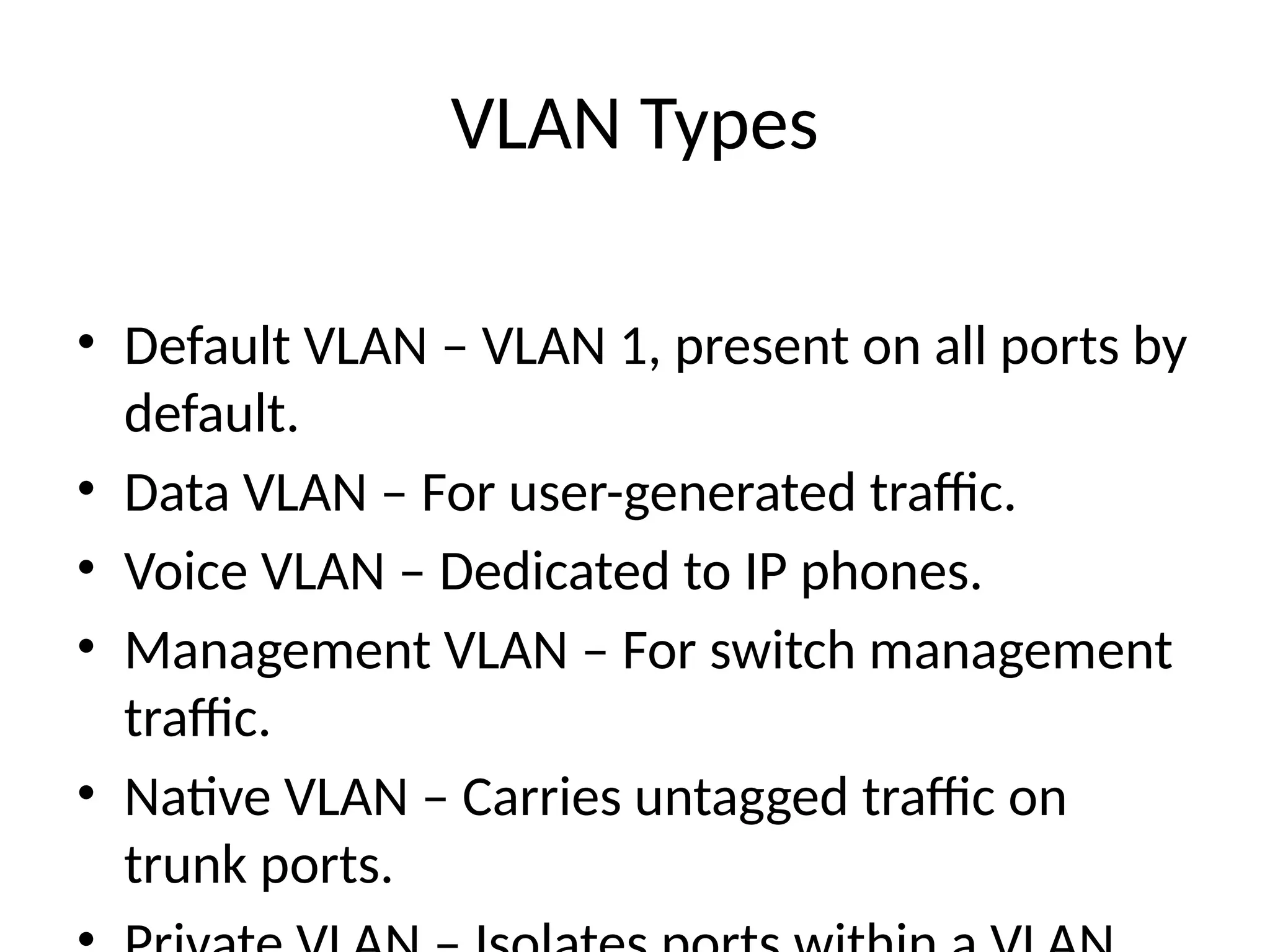 VLAN Types
• Default VLAN – VLAN 1, present on all ports by
default.
• Data VLAN – For user-generated traffic.
• Voice VLAN – Dedicated to IP phones.
• Management VLAN – For switch management
traffic.
• Native VLAN – Carries untagged traffic on
trunk ports.
 