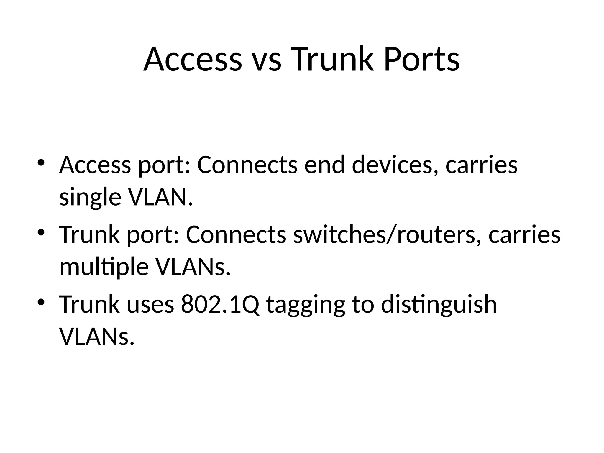 Access vs Trunk Ports
• Access port: Connects end devices, carries
single VLAN.
• Trunk port: Connects switches/routers, carries
multiple VLANs.
• Trunk uses 802.1Q tagging to distinguish
VLANs.
 