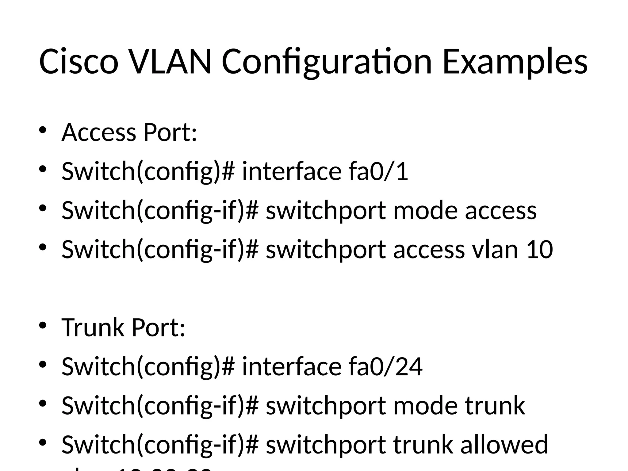 Cisco VLAN Configuration Examples
• Access Port:
• Switch(config)# interface fa0/1
• Switch(config-if)# switchport mode access
• Switch(config-if)# switchport access vlan 10
• Trunk Port:
• Switch(config)# interface fa0/24
• Switch(config-if)# switchport mode trunk
• Switch(config-if)# switchport trunk allowed
 