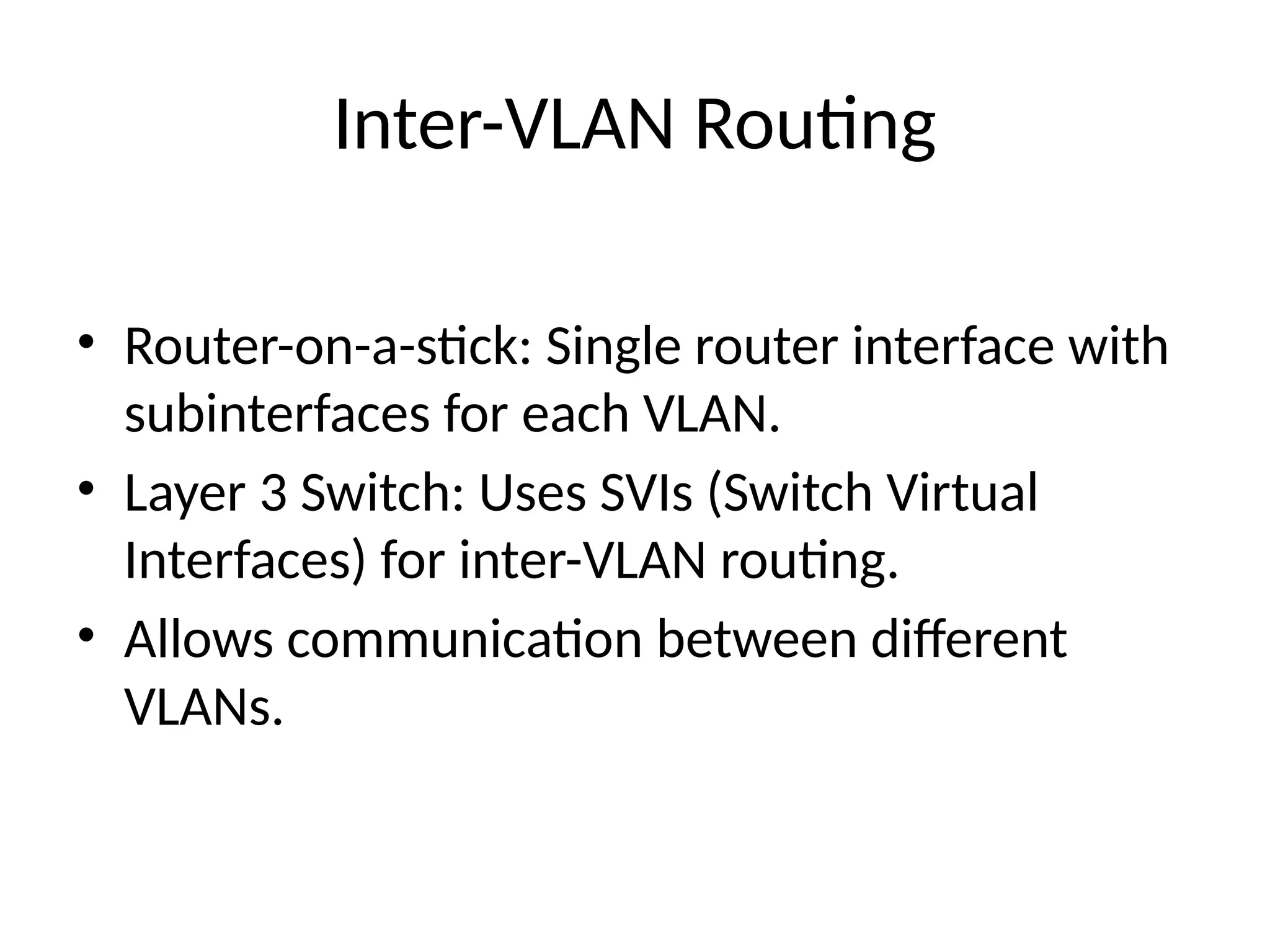 Inter-VLAN Routing
• Router-on-a-stick: Single router interface with
subinterfaces for each VLAN.
• Layer 3 Switch: Uses SVIs (Switch Virtual
Interfaces) for inter-VLAN routing.
• Allows communication between different
VLANs.
 