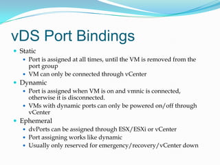 vDS Port BindingsStaticPort is assigned at all times, until the VM is removed from the port groupVM can only be connected through vCenterDynamicPort is assigned when VM is on and vmnic is connected, otherwise it is disconnected.VMs with dynamic ports can only be powered on/off through vCenterEphemeraldvPorts can be assigned through ESX/ESXi or vCenterPort assigning works like dynamicUsually only reserved for emergency/recovery/vCenter down