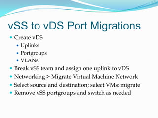 vSS to vDS Port MigrationsCreate vDSUplinksPortgroupsVLANsBreak vSS team and assign one uplink to vDSNetworking > Migrate Virtual Machine NetworkSelect source and destination; select VMs; migrateRemove vSS portgroups and switch as needed