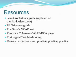 ResourcesSean Crookston’s guide (updated on damiankarlson.com)Ed Grigson’s guideEric Sloof’s VCAP testKendrick Coleman’s VCAP-DCA pageTrainsignal TroubleshootingPersonal experience and practice, practice, practice