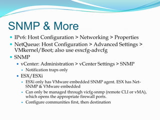 SNMP & MoreIPv6: Host Configuration > Networking > PropertiesNetQueue: Host Configuration > Advanced Settings > VMkernel/Boot; also use esxcfg-advcfgSNMPvCenter: Administration > vCenter Settings > SNMPNotification traps onlyESX/ESXiESXi only has VMware embedded SNMP agent. ESX has Net-SNMP & VMware embeddedCan only be managed through vicfg-snmp (remote CLI or vMA), which opens the appropriate firewall ports.Configure communities first, then destination