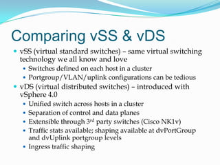 Comparing vSS & vDSvSS (virtual standard switches) – same virtual switching technology we all know and loveSwitches defined on each host in a clusterPortgroup/VLAN/uplink configurations can be tediousvDS (virtual distributed switches) – introduced with vSphere 4.0Unified switch across hosts in a clusterSeparation of control and data planesExtensible through 3rd party switches (Cisco NK1v)Traffic stats available; shaping available at dvPortGroup and dvUplink portgroup levelsIngress traffic shaping