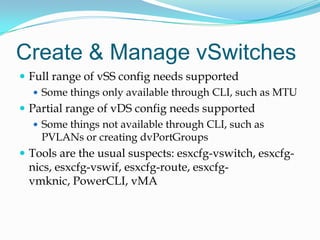 Create & Manage vSwitchesFull range of vSSconfig needs supportedSome things only available through CLI, such as MTUPartial range of vDSconfig needs supportedSome things not available through CLI, such as PVLANs or creating dvPortGroupsTools are the usual suspects: esxcfg-vswitch, esxcfg-nics, esxcfg-vswif, esxcfg-route, esxcfg-vmknic, PowerCLI, vMA