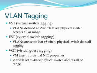 VLAN TaggingVST (virtual switch tagging)VLANs defined at vSwitch level; physical switch accepts all or rangeEST (external switch tagging)VLANs are set to 0 at vSwitch; physical switch does all taggingVGT (virtual guest tagging)VM tags thru virtual NIC propertiesvSwitch set to 4095; physical switch accepts all or range