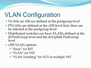 VLAN ConfigurationVLANs on vSS are defined at the portgroup levelPVLANs are defined at the vDS level first, then can be selected at the portgroup levelDistributed switches can have VLANs defined at the dvPortGroup level and the dvUplinkPortGroup levelvDS VLAN options“None” for EST“VLAN” for VST“VLAN Trunking” for VGT or multiple VST