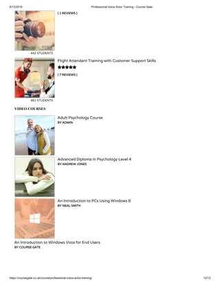 6/13/2019 Professional Voice Actor Training - Course Gate
https://coursegate.co.uk/course/professional-voice-actor-training/ 12/13
( 1 REVIEWS )
442 STUDENTS
( 7 REVIEWS )
Flight Attendant Training with Customer Support Skills
461 STUDENTS

VIDEO COURSES
Adult Psychology Course
BY ADMIN
Advanced Diploma in Psychology Level 4
BY ANDREW JONES
An Introduction to PCs Using Windows 8
BY NEAL SMITH
An Introduction to Windows Vista for End Users
BY COURSE GATE
 