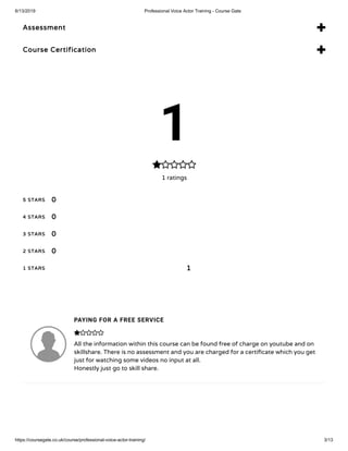 6/13/2019 Professional Voice Actor Training - Course Gate
https://coursegate.co.uk/course/professional-voice-actor-training/ 3/13
Assessment 
Course Certification 
1
1 ratings

5 STARS
4 STARS
3 STARS
2 STARS
1 STARS
0
0
0
0
1
PAYING FOR A FREE SERVICE
All the information within this course can be found free of charge on youtube and on
skillshare. There is no assessment and you are charged for a certi cate which you get
just for watching some videos no input at all.
Honestly just go to skill share.

 