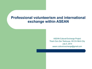 Professional volunteerism and international
exchange within ASEAN
ASEAN Cultural Exchange Project
Thanh Sơn Zen Teahouse, Hồ Chí Minh City
July 5, 2014
asean.cultural.exchange@gmail.com
 