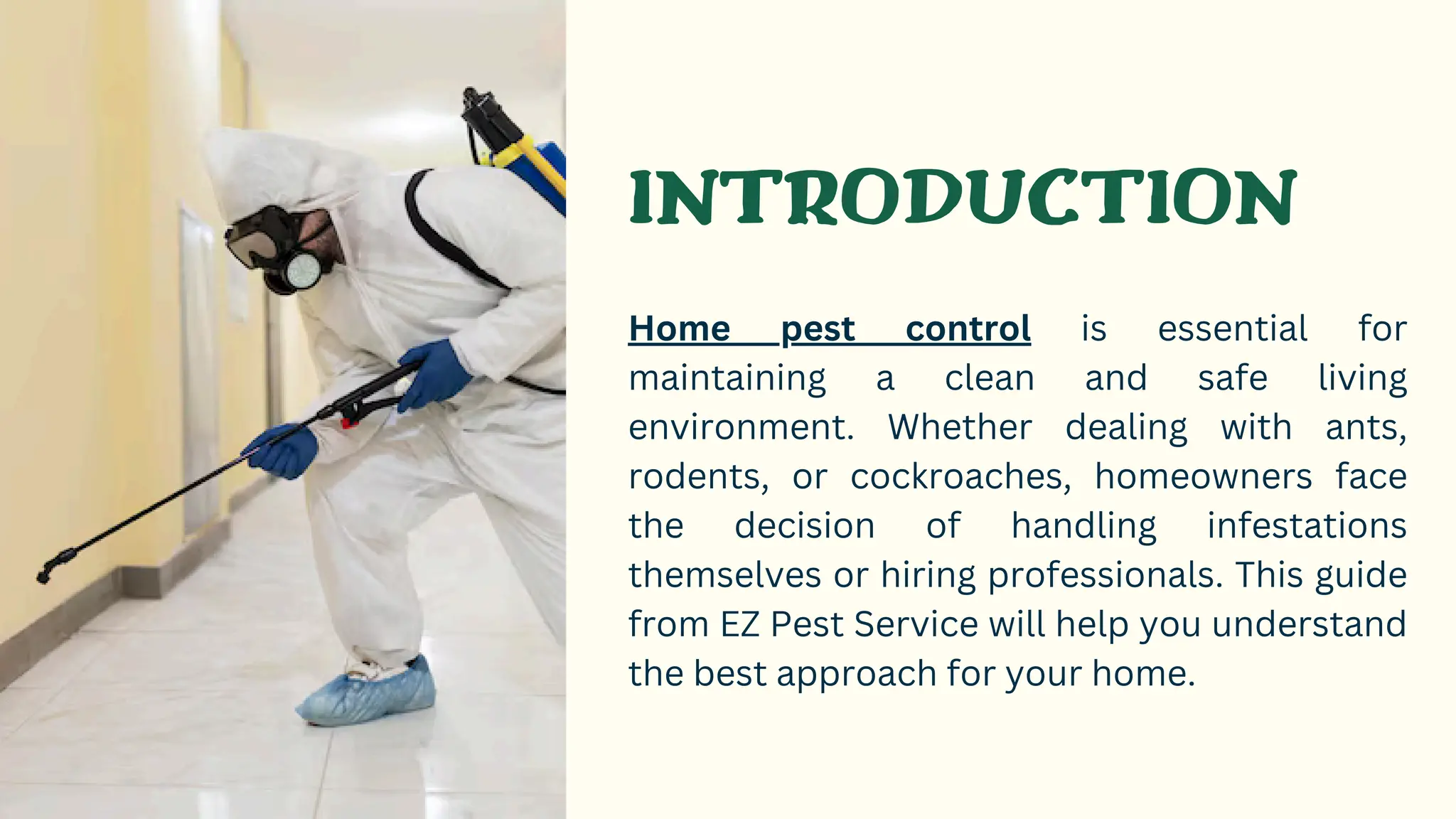 INTRODUCTION
Home pest control is essential for
maintaining a clean and safe living
environment. Whether dealing with ants,
rodents, or cockroaches, homeowners face
the decision of handling infestations
themselves or hiring professionals. This guide
from EZ Pest Service will help you understand
the best approach for your home.
 