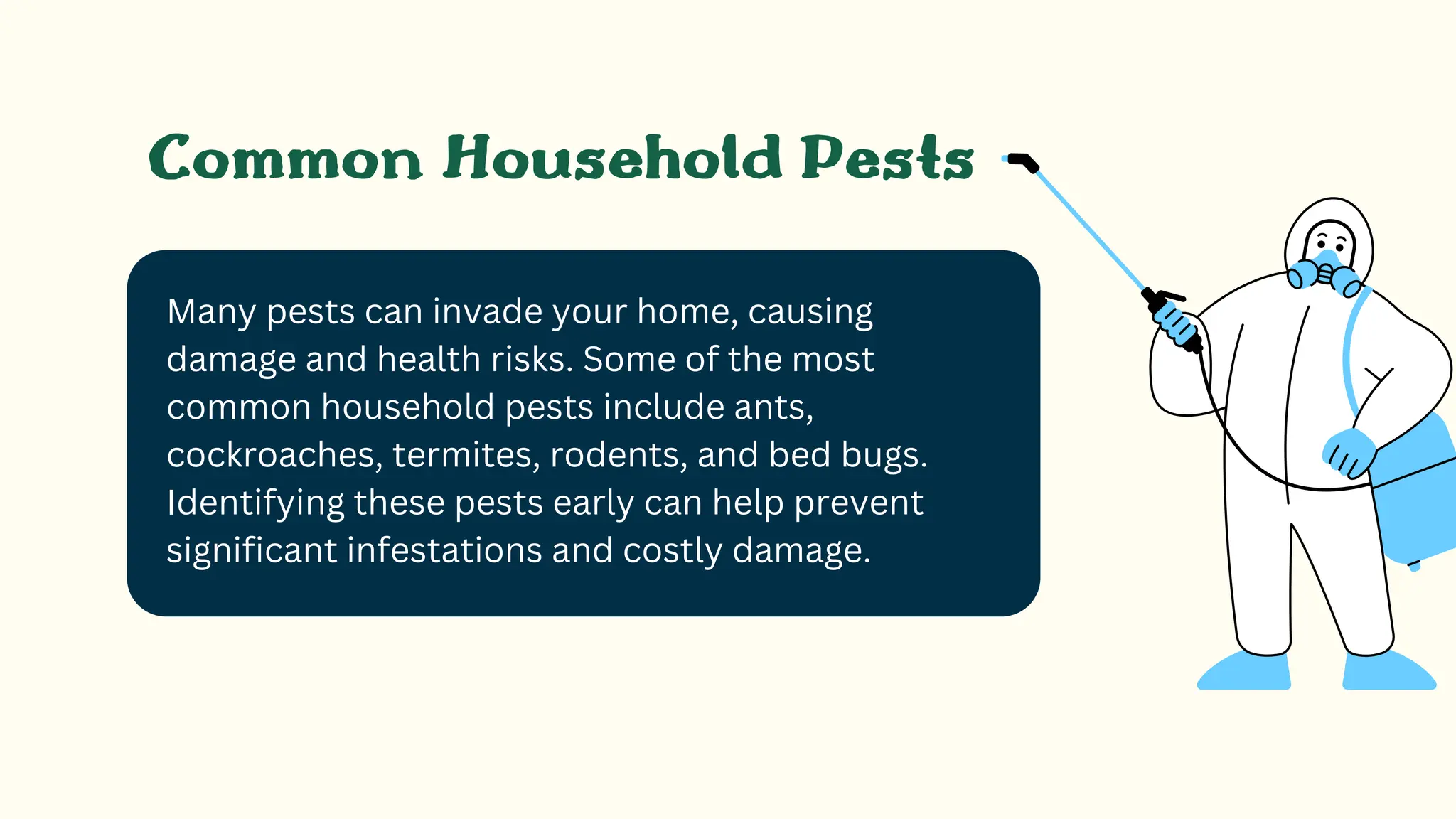 Many pests can invade your home, causing
damage and health risks. Some of the most
common household pests include ants,
cockroaches, termites, rodents, and bed bugs.
Identifying these pests early can help prevent
significant infestations and costly damage.
Common Household Pests
 