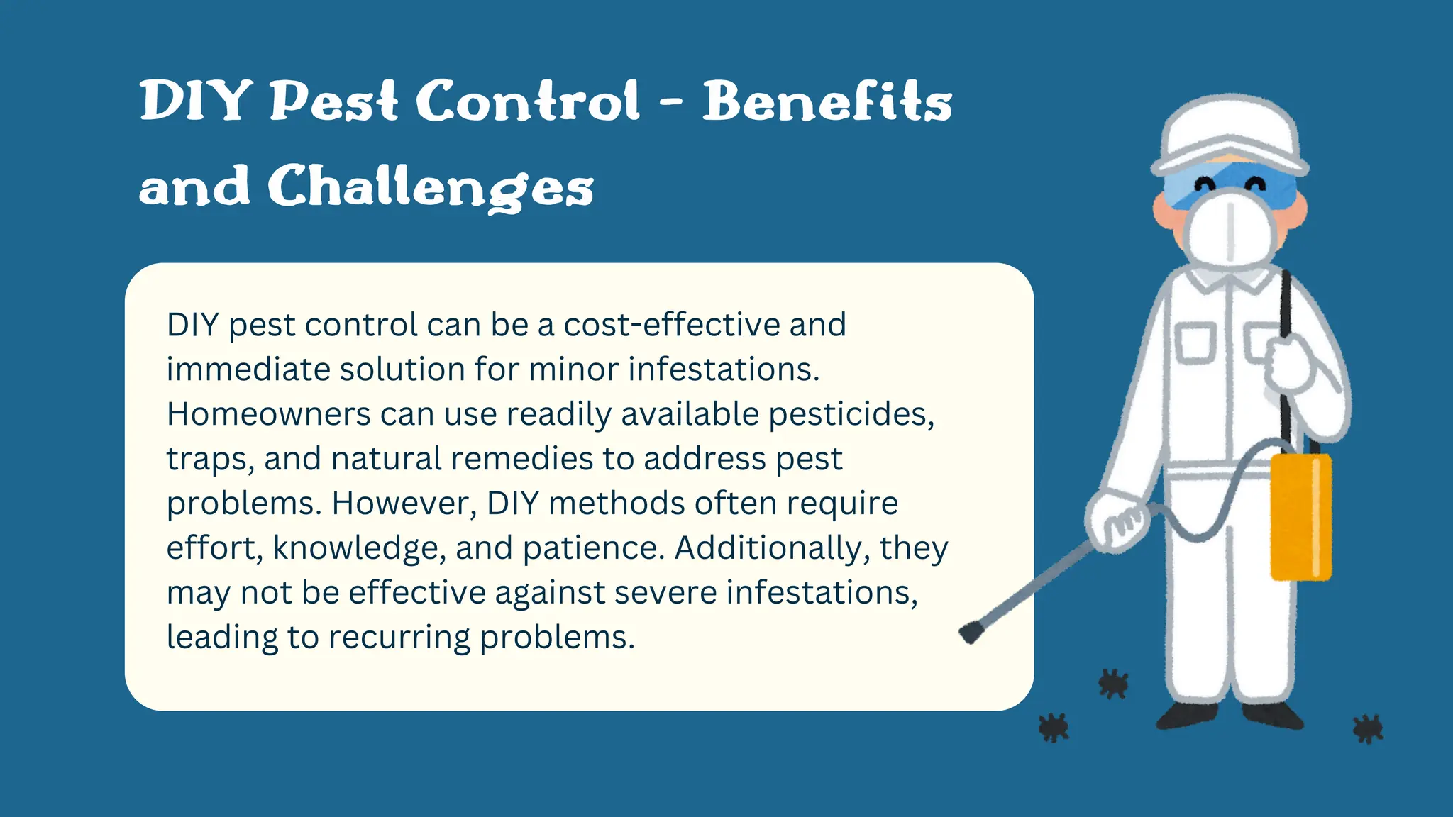DIY pest control can be a cost-effective and
immediate solution for minor infestations.
Homeowners can use readily available pesticides,
traps, and natural remedies to address pest
problems. However, DIY methods often require
effort, knowledge, and patience. Additionally, they
may not be effective against severe infestations,
leading to recurring problems.
DIY Pest Control - Benefits
and Challenges
 