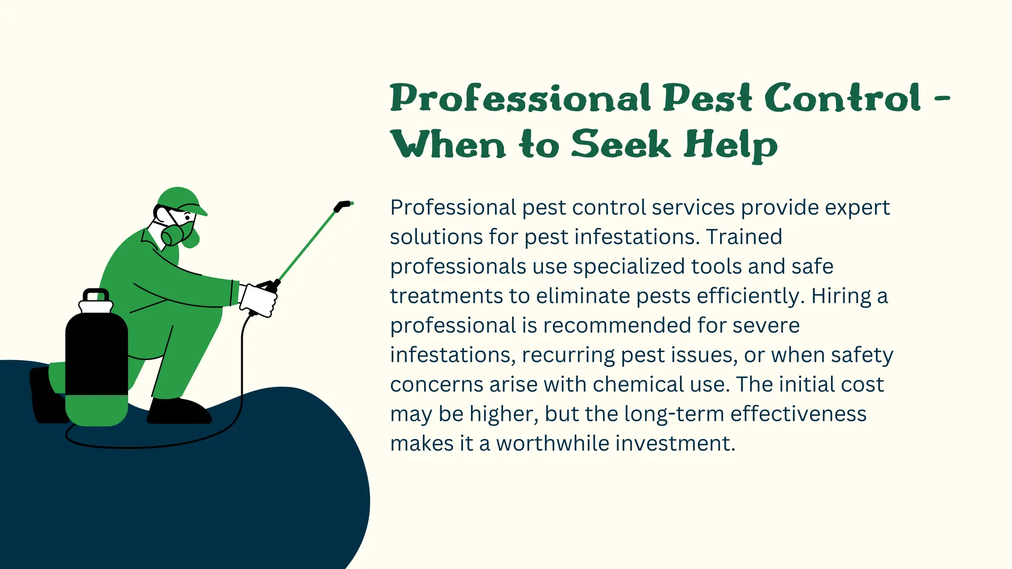 Professional Pest Control -
When to Seek Help
Professional pest control services provide expert
solutions for pest infestations. Trained
professionals use specialized tools and safe
treatments to eliminate pests efficiently. Hiring a
professional is recommended for severe
infestations, recurring pest issues, or when safety
concerns arise with chemical use. The initial cost
may be higher, but the long-term effectiveness
makes it a worthwhile investment.
 