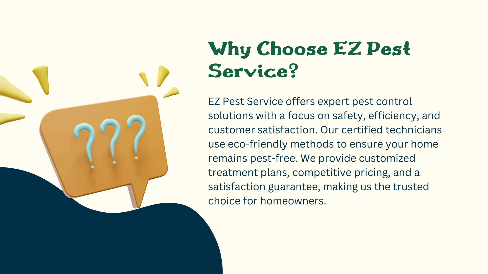 Why Choose EZ Pest
Service?
EZ Pest Service offers expert pest control
solutions with a focus on safety, efficiency, and
customer satisfaction. Our certified technicians
use eco-friendly methods to ensure your home
remains pest-free. We provide customized
treatment plans, competitive pricing, and a
satisfaction guarantee, making us the trusted
choice for homeowners.
 