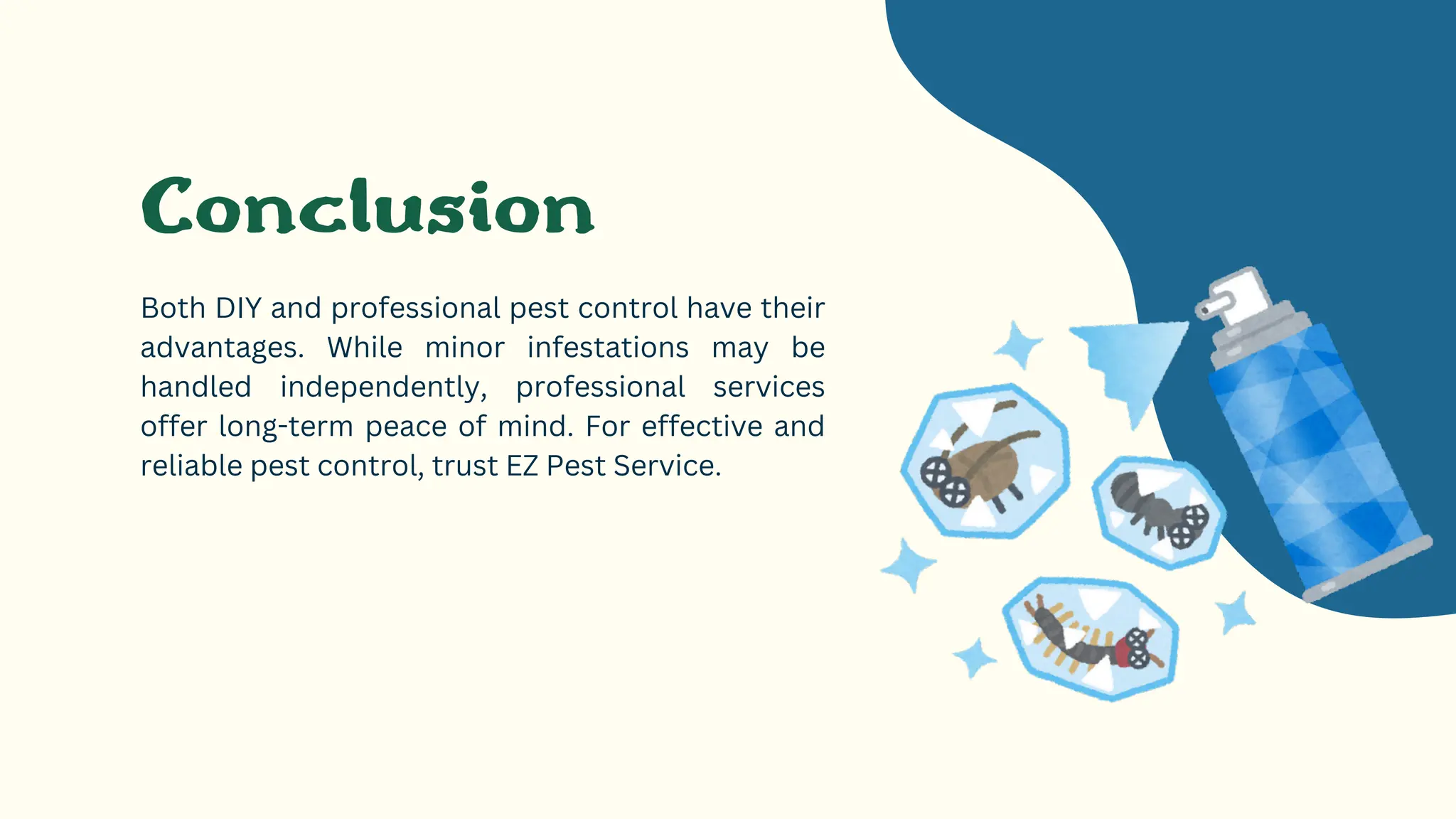 Conclusion
Both DIY and professional pest control have their
advantages. While minor infestations may be
handled independently, professional services
offer long-term peace of mind. For effective and
reliable pest control, trust EZ Pest Service.
 