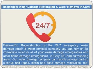 Residential Water Damage Restoration & Water Removal in Cary,
NC
RestorePro Reconstruction is the 24/7 emergency water
damage repair & water removal company you can rely on for
immediate relief for all of your water damage emergencies and
other home damage emergencies in Cary, NC and surrounding
areas. Our water damage company can handle sewage backup
cleanup and repair, storm and flood damage restoration, roof
and ceiling leak repair, and any other emergency water damage
 