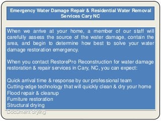 Emergency Water Damage Repair & Residential Water Removal
Services Cary NC
When we arrive at your home, a member of our staff will
carefully assess the source of the water damage, contain the
area, and begin to determine how best to solve your water
damage restoration emergency.
When you contact RestorePro Reconstruction for water damage
restoration & repair services in Cary, NC, you can expect:
Quick arrival time & response by our professional team
Cutting-edge technology that will quickly clean & dry your home
Flood repair & cleanup
Furniture restoration
Structural drying
Document drying
 