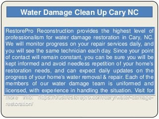 Water Damage Clean Up Cary NC
RestorePro Reconstruction provides the highest level of
professionalism for water damage restoration in Cary, NC.
We will monitor progress on your repair services daily, and
you will see the same technician each day. Since your point
of contact will remain constant, you can be sure you will be
kept informed and avoid needless repetition of your home’s
restoration needs, and can expect daily updates on the
progress of your home’s water removal & repair. Each of the
members of our water damage team is uniformed and
licensed, with experience in handling the situation. Visit for
more info: https://trustrestorepro.com/cary/water-damage-
restoration/
 