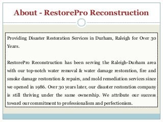 About - RestorePro Reconstruction
Providing Disaster Restoration Services in Durham, Raleigh for Over 30
Years.
RestorePro Reconstruction has been serving the Raleigh-Durham area
with our top-notch water removal & water damage restoration, fire and
smoke damage restoration & repairs, and mold remediation services since
we opened in 1986. Over 30 years later, our disaster restoration company
is still thriving under the same ownership. We attribute our success
toward our commitment to professionalism and perfectionism.
 