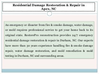 An emergency or disaster from fire & smoke damage, water damage,
or mold requires professional service to get your home back to its
original state. RestorePro reconstruction provides 24/7 emergency
residential damage restoration & repair in Durham, NC. Our experts
have more than 30 years experience handling fire & smoke damage
repair, water damage restoration, and mold remediation & mold
testing in Durham, NC and surrounding areas.
Residential Damage Restoration & Repair in
Apex, NC
 
