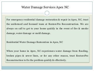 For emergency residential damage restoration & repair in Apex, NC, trust
the uniformed and licensed team at RestorePro Reconstruction. We are
always on call to get to your home quickly in the event of fire & smoke
damage, water damage or mold damage.
Residential Water Damage Restoration in Apex, NC
When your home in Apex, NC experiences water damage from flooding,
broken pipes & sewer lines, or for any other reason, trust RestorePro
Reconstruction to fix the problem quickly & effectively.
Water Damage Services Apex NC
 