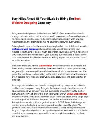 Stay Miles Ahead Of Your Rivals By Hiring The Best 
Website Designing Company 
Being an unrivaled pioneer in the business, DGNiT offers reasonable and well-arranged 
administrations to its customers with a group of professionally-prepared 
no-nonsense site outline experts. Concerning furnishing quality with amazing 
reasonableness, the organization has no adversary crosswise over Canada. 
Striving hard to guarantee the most astounding level of client fulfillment, we offer 
professional web designing solutions that make you obvious among your 
focused- on gathering of people much better than your business rivals. Keeping in 
view the funding and necessities of your business, our efforts are efficient to the 
point that they unfailingly drive more web activity to your site and eventually an 
ascent in your deals. 
We have certainty to handle custom design web advancement on any scale and 
force. Having intense understanding of successful online business prerequisites, 
we generally convey compelling and attractive results to our customers over the 
globe. Our substance is 'dependably to the point' and corresponds with guests in 
a very capable way. The plans that we make basically force the guests to stay on 
the page. 
Planning a site may be a simple undertaking yet making things matter online is 
not the tea of everyone's mug. Things in the business run just on the premise of 
fabulousness and we generally attempt our best to provide for you the best of 
everything in every last of our site plan. Following our own unique web patterns, 
we generally give a masterful and stylish touch to the site pages. Every single page 
in the site gives a solid feel to the guest that he has arrived at the ideal spot. 
As a quintessence site outline organization, we at DGNiT, brag of attaining a top 
position among the highest web arrangement suppliers over the globe. We 
generally take after an untiring and demonstrated strategy while planning sites 
for you. Our profoundly talented and qualified group of web architects is skilled to 
provide for you arrangements second to none through demonstrated aptitude 
and selectiveness. 
 