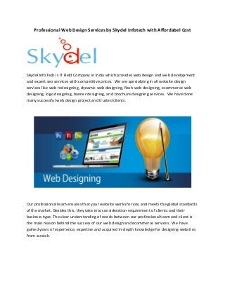 Professional Web Design Services by Skydel Infotech with Affordabel Cost 
Skydel InfoTech is IT Field Company in India which provides web design and web development 
and expert seo services with competitive prices. We are specializing in all website design 
services like web redesigning, dynamic web designing, flash web designing, ecommerce web 
designing, logo designing, banner designing, and brochure designing services. We have done 
many successful web design project and trusted clients. 
Our professional team ensures that your website works for you and meets the global standards 
of the market. Besides this, they take into consideration requirement of clients and their 
business type. The clear understanding of needs between our professional team and client is 
the main reason behind the success of our web design and ecommerce services. We have 
gained years of experience, expertise and acquired in-depth knowledge for designing websites 
from scratch. 
 