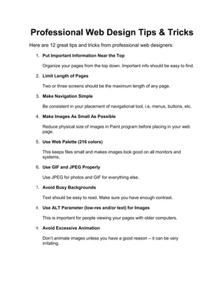Professional Web Design Tips & Tricks
Here are 12 great tips and tricks from professional web designers:

   1. Put Important Information Near the Top

      Organize your pages from the top down. Important info should be easy to find.

   2. Limit Length of Pages

      Two or three screens should be the maximum length of any page.

   3. Make Navigation Simple

      Be consistent in your placement of navigational tool, i.e. menus, buttons, etc.

   4. Make Images As Small As Possible

      Reduce physical size of images in Paint program before placing in your web
      page.

   5. Use Web Palette (216 colors)

      This keeps files small and makes images look good on all monitors and
      systems.

   6. Use GIF and JPEG Properly

      Use JPEG for photos and GIF for everything else.

   7. Avoid Busy Backgrounds

      Text should be easy to read. Make sure you have enough contrast.

   8. Use ALT Parameter (low-res and/or text) for Images

      This is important for people viewing your pages with older computers.

   9. Avoid Excessive Animation

      Don’t animate images unless you have a good reason – it can be very
      irritating.
 