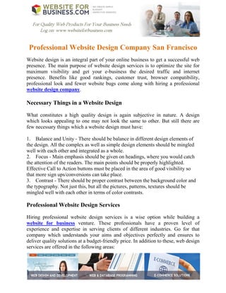 Professional Website Design Company San Francisco
Website design is an integral part of your online business to get a successful web
presence. The main purpose of website design services is to optimize the site for
maximum visibility and get your e-business the desired traffic and internet
presence. Benefits like good rankings, customer trust, browser compatibility,
professional look and fewer website bugs come along with hiring a professional
website design company.

Necessary Things in a Website Design

What constitutes a high quality design is again subjective in nature. A design
which looks appealing to one may not look the same to other. But still there are
few necessary things which a website design must have:

1. Balance and Unity - There should be balance in different design elements of
the design. All the complex as well as simple design elements should be mingled
well with each other and integrated as a whole.
2. Focus - Main emphasis should be given on headings, where you would catch
the attention of the readers. The main points should be properly highlighted.
Effective Call to Action buttons must be placed in the area of good visibility so
that more sign ups/conversions can take place.
3. Contrast - There should be proper contrast between the background color and
the typography. Not just this, but all the pictures, patterns, textures should be
mingled well with each other in terms of color contrasts.

Professional Website Design Services

Hiring professional website design services is a wise option while building a
website for business venture. These professionals have a proven level of
experience and expertise in serving clients of different industries. Go for that
company which understands your aims and objectives perfectly and ensures to
deliver quality solutions at a budget-friendly price. In addition to these, web design
services are offered in the following areas:
 