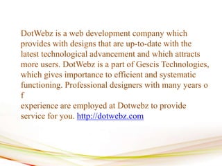 DotWebz is a web development company which
provides with designs that are up-to-date with the
latest technological advancement and which attracts
more users. DotWebz is a part of Gescis Technologies,
which gives importance to efficient and systematic
functioning. Professional designers with many years o
f
experience are employed at Dotwebz to provide
service for you. http://dotwebz.com
 