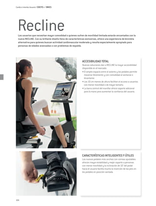 Cardio e Interfaz Usuario / EXCITE+ / BIKES




  Recline
  Los usuarios que necesitan mayor comodidad o quienes sufren de movilidad limitada estarán encantados con la
  nueva RECLINE. Con su brillante diseño lleno de características exclusivas, ofrece una experiencia de bicicleta
  alternativa para quienes buscan actividad cardiovascular moderada y resulta especialmente apropiado para
  personas de edades avanzadas o con problemas de espalda.




                                                              ACCESIBILIDAD TOTAL
                                                              Nuevas soluciones dan a RECLINE la mayor accesibilidad
                                                              disponible en el mercado:
                                                              • El amplio espacio entre el asiento y los pedales permite
                                                                moverse libremente y con comodidad al sentarse o
                                                                levantarse.
                                                              • Los 10 cm menos de altura facilitan el acceso a usuarios
                                                                con menor movilidad o de mayor tamaño.
                                                              • La barra central del manillar ofrece soporte adicional
                                                                para la mano para aumentar la confianza del usuario.




                                                              CARACTERÍSTICAS INTELIGENTES Y ÚTILES
                                                              Los nuevos pedales más anchos con correas ajustables
                                                              ofrecen mayor estabilidad y mejor soporte a personas
                                                              con menor movilidad y la inclinación de 10° del pedal
                                                              hacia el usuario facilita mucho la inserción de los pies en
                                                              los pedales en posición sentada.




104
 